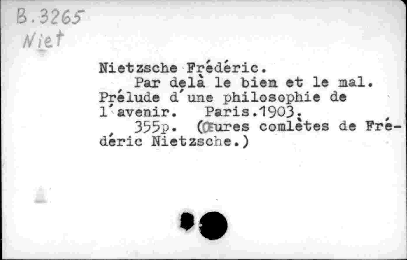 ﻿B. 3265"
V i_e,t
Nietzsche Frédéric.
Par delà le bien, et le mal. Prélude d'une philosophie de l'avenir.	Paris.1903«
355p« (Ofures comlètes de Fré déric Nietzsche.)